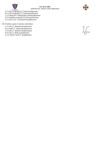 I.E.P. DE LA CRUZ
¡Salve Oh Cruz, Nue stra Únic a Espe ranza!
a) 7-etil-4-isopropil-2,5,7,8tetranetilnonano
b) 3-etil-6-isopropil-2,3,5,8tetrametilnonano
c) 2,5 dimetil-4-7 diisopropil-2,4,6trimetilnonano
d) 3-terbutil-6-isopropil-2,4,6trimetrilnonano
e) 3-etil-2,3,5,8 tetrametil-6-propilnonano
18. Nombra según el sistema sistemático.
a) 3-etil-2,3 dimetil-4-propilnonano
b) 4-metil-2,3 dietil-4-propilnonano
c) 4-etil-2,3 dimetil-5-propilnonano
d) 4-etil-2,3 dietil-2-propilonano
e) 2,4 dietil-3-metil-5 propilnonano
 