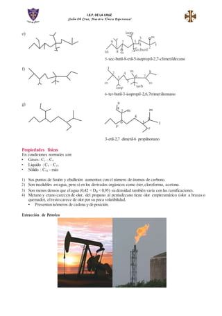 I.E.P. DE LA CRUZ
¡Salve Oh Cruz, Nue stra Únic a Espe ranza!
e)
5-sec-butil-8-etil-5-isopropil-2,7-climetildecano
f)
6-ter-butil-3-isopropil-2,6,7trimetilnonano
g)
3-etil-2,7 dimetil-6 propilnonano
Propiedades físicas
En condiciones normales son:
• Gases: C1 – C4
• Líquido : C5 – C15
• Sólido : C16 – más
1) Sus puntos de fusión y ebullición aumentan con el número de átomos de carbono.
2) Son insolubles en agua, pero sí en los derivados orgánicos como éter,cloroformo, acetona.
3) Son menos densos que elagua (0,42 < DR < 0,95) su densidad también varía con las ramificaciones.
4) Metano y etano carecen de olor, del propano al pentadecano tiene olor empireumático (olor a brasas o
quemado), elresto carece de olor por su poca volatibilidad.
• Presentan isómeros de cadena y de posición.
Extracción de Petroleo
 