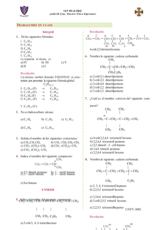 I.E.P. DE LA CRUZ
¡Salve Oh Cruz, Nue stra Únic a Espe ranza!
| |
Integral
1. De las siguientes fórmulas:
I. C8 H15
II. C7 H15
III. C4 H6
IV.C9 H17
V. C5 H12
La respuesta al alcano, es:
a) IV b) III c) V
d) II e) I
Resolución:
Los alcanos, también llamados PARAFINAS se carac-
terizan por presentar la siguiente fórmulaglobal.
CnH2n+2
I. C8 H15 (F)  C8 H18
II. C7 H15 (F)  C7 H16
III.C4 H6 (F)  C4 H10
IV.C9 H17 (F)  C9 H20
Resolución:
4-etil-2,5,6trimetiloctano
6. Nombra la siguiente cadena carbonada:
CH3
|
CH3 C CH CH2 CH3
CH3C2H5
a) 2-etil-2,1-dimetilpentano
b) 3-etil-2,2 dimetilpentano
c) 3-etil-4,4 dimetilpentano
d) 2-etil-2,2 dimetilpentano
e) 3-etil-2,3 dimetilpentano
7. ¿Cuál es el nombre correcto del siguiente com-
V. C5 H12 (V)
2. No es hidrocarburo alcano.
puesto?
CH3
|
CH3
|
a) C2 H6 b) C3 H8 c) C5 H12
CH3 C CH2  C CH2 CH3
d) C4 H9 e) C6 H14
|
CH3
|
CH3
3. Señala el nombre de las siguientes estructuras:
a) CH3 CH2 CH3 b) CH3–CH2–CH2–CH3
c) CH3–(CH2)–CH3 d) CH3–(CH2)4–CH3
e) CH3–(CH2)5–CH3
4. Indica el nombre del siguiente compuesto:
a) 4-etil-2,2,4,4 tetrametil hexano
b) 2,2,4,4 tetrametil pentano
c) 2,2 dimetil -3 –etil butano
d) 3,4,4 trimetil pentano
e) 2,2,4,4 tetrametil hexano
8. Nombra la siguiente cadena carbonada.
CH3 CH3
a) 3,3 dinetil propano b) 1 – metil butano
c) 2 – metil butano d) 3 – metil butano
| |
CH3  C  CH2  CH2  C  CH3
| |
e) Iso butano
UNMSM
CH3
a) 2, 3, 4, 4 tetrametil heptano
b) 2,2,5,5 tetrametil hexano
C2H5
5. Indica elnombre del siguiente compuesto:
CH3 CH2  CH CHCHCH2 CH CH3
c) 3,3,6,6 tetrametilhepatno
d) 2-etil-2,5,5 trimetil hexano
| | | | e) 2,2,5,5 tetrametilhepatno
UNFV-2002
CH3 CH3 C2H5 CH3 Resolución:
a) 5-etil-3, 4, 6 trimetiloctano
TRABAJANDO EN CLASE
 