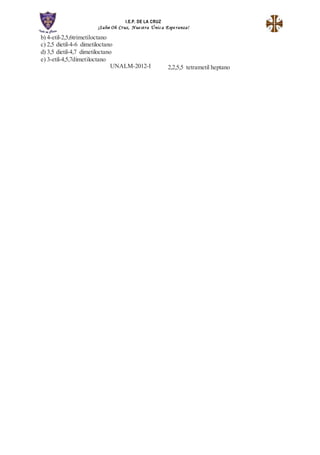 I.E.P. DE LA CRUZ
¡Salve Oh Cruz, Nue stra Únic a Espe ranza!
b) 4-etil-2,5,6trimetiloctano
c) 2,5 dietil-4-6 dimetiloctano
d) 3,5 dietil-4,7 dimetiloctano
e) 3-etil-4,5,7dimetiloctano
UNALM-2012-I 2,2,5,5 tetrametil heptano
 