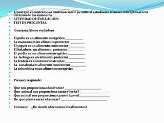    El test que encontramos a continuación le permite al estudiante afianzar conceptos acerca
    del tema de los alimentos
   ACTIVIDAD DE EVALUACION:
   TEST DE PREGUNTAS.

   Contesta falso o verdadero

   El pollo es un alimento energético ___________
   La manzana es un alimento protector _________
   El yogurt es un alimento constructor __________
   El helado es un alimento protector __________
   El pudin es un alimento energético___________
   La lechuga es un alimento protector __________
   La lenteja es alimento constructor ____________
   La zanahoria es alimento constructor__________
   La colombina es un alimento energético________


   Piensa y responde:

   Que nos proporcionan los frutos? _______________________
   Que animal nos proporciona carne y leche?___________________
   Que animal nos proporciona carne y huevo?___________________
   De que planta sacan el azúcar? _____________________________

   Entonces: ¿De donde obtenemos los alimentos?
 