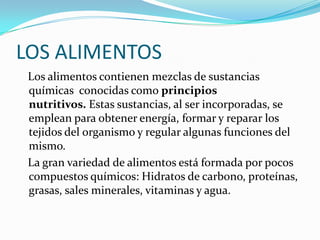 LOS ALIMENTOS
 Los alimentos contienen mezclas de sustancias
 químicas conocidas como principios
 nutritivos. Estas sustancias, al ser incorporadas, se
 emplean para obtener energía, formar y reparar los
 tejidos del organismo y regular algunas funciones del
 mismo.
 La gran variedad de alimentos está formada por pocos
 compuestos químicos: Hidratos de carbono, proteínas,
 grasas, sales minerales, vitaminas y agua.
 