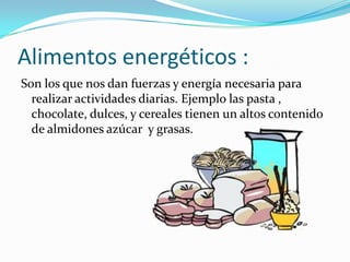 Alimentos energéticos :
Son los que nos dan fuerzas y energía necesaria para
  realizar actividades diarias. Ejemplo las pasta ,
  chocolate, dulces, y cereales tienen un altos contenido
  de almidones azúcar y grasas.
 