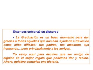 Entonces comenzó su discurso: -  La Graduación es un buen momento para dar gracias a todos aquéllos que nos han  ayudado a través de estos años difíciles: tus padres, tus maestros, tus hermanos... pero principalmente a tus amigos. Yo estoy aquí para decirles que ser amigo de alguien es el mejor regalo que podemos dar y recibir. Ahora, quisiera contarles una historia. 