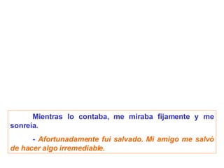 Mientras lo contaba, me miraba fijamente y me sonreía. -  Afortunadamente fui salvado. Mi amigo me salvó de hacer algo irremediable. 