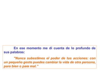 En ese momento me di cuenta de lo profundo de sus palabras: "Nunca subestimes el poder de tus acciones: con un pequeño gesto puedes cambiar la vida de otra persona, para bien o para mal.” 