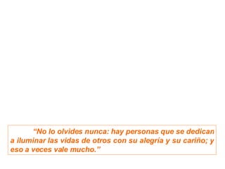 “ No lo olvides nunca: h ay personas que se dedican a iluminar las vidas de otros con su alegría y su cariño; y eso a veces vale mucho.” 