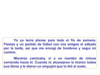 Yo ya tenía planes para todo el fin de semana. Fiestas y un partido de fútbol con mis amigos el sábado por la tarde, así que me encogí de hombros y seguí mi camino. Mientras caminaba, vi a un montón de chicos corriendo hacia él. Cuando lo alcanzaron le tiraron todos sus libros y le dieron un empujón que lo tiró al suelo. 
