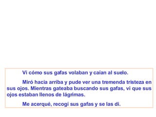 Vi cómo sus gafas volaban y caían al suelo. Miró hacia arriba y pude ver una tremenda tristeza en sus ojos. Mientras gateaba buscando sus gafas, vi que sus ojos estaban llenos de lágrimas.   Me acerqué, recogí sus gafas y se las di. 
