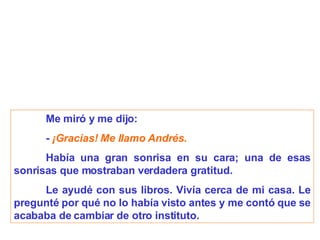 Me miró y me dijo:   -  ¡Gracias! Me llamo Andrés. Había una gran sonrisa en su cara; una de esas sonrisas que mostraban verdadera gratitud. Le ayudé con sus libros. Vivía cerca de mi casa. Le pregunté por qué no lo había visto antes y me contó que se acababa de cambiar de otro instituto. 