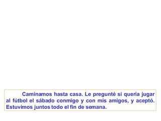 Caminamos hasta casa. Le pregunté si quería jugar al fútbol el sábado conmigo y con mis amigos, y aceptó. Estuvimos juntos todo el fin de semana. 