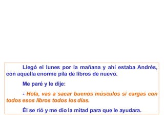 Llegó el lunes por la mañana y ahí estaba Andrés, con aquella enorme pila de libros de nuevo. Me paré y le dije:   -  Hola, vas a sacar buenos músculos si cargas con todos esos libros todos los días. Él se rió y me dio la mitad para que le ayudara. 