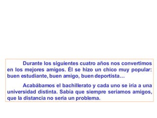 Durante los siguientes cuatro años nos convertimos en los mejores amigos. Él se hizo un chico muy popular: buen estudiante, buen amigo, buen deportista… Acabábamos el bachillerato y cada uno se iría a una universidad distinta. Sabía que siempre seríamos amigos, que la distancia no sería un problema. 