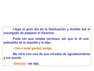 Llegó el gran día de la Graduación y Andrés fue el encargado de preparar el discurso. Pude ver que estaba nervioso, así que le di una  palmadita en la espalda y le dije: -  Vas a estar genial, amigo. Me miró con una de sus miradas de agradecimiento y me sonrió: - Gracias  - me dijo.   