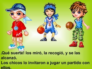 ¡ Qué suerte! los miró, la recogió, y se las alcanzó. Los chicos lo invitaron a jugar un partido con ellos. 