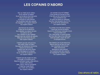 Non ce n'était pas le radeau De la méduse ce bateau Qu'on se le dise au fond des ports Dise au fond des ports Il naviguait en père peinard Sur la grande mare des canards Et s'appelait "Les copains d'abord" Les copains d'abord Ses fluctuat nec mergitur C'était pas de la littérature, N'en déplaise aux jeteurs de sort, Aux jeteurs de sort, Son capitaine et ses matelots N'étaient pas des enfants de salauds, Mais des amis franco de port, Des copains d'abord. C'étaient pas des amis de luxe, Des petits Castor et Pollux, Des gens de Sodome et Gomorrhe, Sodome et Gomorrhe, C'étaient pas des amis choisis Par Montaigne et La Boetie, Sur le ventre ils se tapaient fort, Les copains d'abord. C'étaient pas des anges non plus, L'Evangile, ils l'avaient pas lu, Mais ils s'aimaient toutes voiles dehors, Toutes voiles dehors, Jean, Pierre, Paul et compagnie, C'était leur seule litanie Leur Credo, leur Confitéor, Aux copains d'abord. LES COPAINS D'ABORD Au moindre coup de Trafalgar, C'est l'amitié qui prenait le quart, C'est elle qui leur montrait le nord, Leur montrait le nord. Et quand ils étaient en détresse, Que leur bras lançaient des S.O.S., On aurait dit les sémaphores, Les copains d'abord. Au rendez-vous des bons copains, Y'avait pas souvent de lapins, Quand l'un d'entre eux manquait a bord, C'est qu'il était mort. Oui, mais jamais, au grand jamais, Son trou dans l'eau ne se refermait, Cent ans après, coquin de sort! Il manquait encore. Des bateaux j'en ai pris beaucoup, Mais le seul qui ait tenu le coup, Qui n'ai jamais viré de bord, Mais viré de bord, Naviguait en père peinard Sur la grand-mare des canards, Et s'appelait les Copains d'abord Les Copains d'abord. Usa ahora el ratón. 
