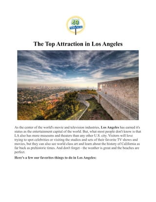 The Top Attraction in Los Angeles
As the center of the world's movie and television industries, Los Angeles has earned it's
status as the entertainment capital of the world. But, what most people don't know is that
LA also has more museums and theaters than any other U.S. city. Visitors will love
trying to spot celebrities or visiting the studios and sets of their favorite TV shows and
movies, but they can also see world class art and learn about the history of California as
far back as prehistoric times. And don't forget - the weather is great and the beaches are
perfect.
Here's a few our favorites things to do in Los Angeles:
 