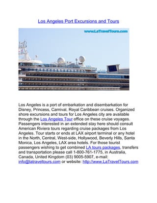 Los Angeles Port Excursions and Tours




Los Angeles is a port of embarkation and disembarkation for
Disney, Princess, Carnival, Royal Caribbean cruises. Organized
shore excursions and tours for Los Angeles city are available
through the Los Angeles Tour office on these cruise voyages.
Passengers interested in an extended stay here should consult
American Riviera tours regarding cruise packages from Los
Angeles. Tour starts or ends at LAX airport terminal or any hotel
in the North, Central, West-side, Hollywood, Beverly Hills, Santa
Monica, Los Angeles, LAX area hotels. For those tourist
passengers wishing to get combined LA tours packages, transfers
and transportation please call 1-800-761-1775, in Australia,
Canada, United Kingdom (03) 9005-5907, e-mail:
info@latraveltours.com or website: http://www.LaTravelTours.com
 