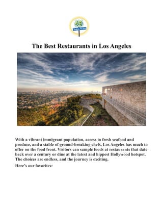 The Best Restaurants in Los Angeles
With a vibrant immigrant population, access to fresh seafood and
produce, and a stable of ground-breaking chefs, Los Angeles has much to
offer on the food front. Visitors can sample foods at restaurants that date
back over a century or dine at the latest and hippest Hollywood hotspot.
The choices are endless, and the journey is exciting.
Here’s our favorites:
 