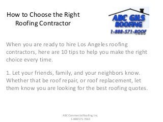 How to Choose the Right
Roofing Contractor
When you are ready to hire Los Angeles roofing
contractors, here are 10 tips to help you make the right
choice every time.
1. Let your friends, family, and your neighbors know.
Whether that be roof repair, or roof replacement, let
them know you are looking for the best roofing quotes.
ABC Commercial Roofing, Inc.
1-888-571-7663
 