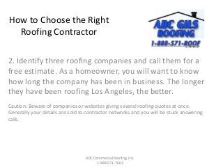 How to Choose the Right
Roofing Contractor
2. Identify three roofing companies and call them for a
free estimate. As a homeowner, you will want to know
how long the company has been in business. The longer
they have been roofing Los Angeles, the better.
Caution: Beware of companies or websites giving several roofing quotes at once.
Generally your details are sold to contractor networks and you will be stuck answering
calls.
ABC Commercial Roofing, Inc.
1-888-571-7663
 