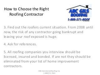 How to Choose the Right
Roofing Contractor
3. Find out the roofers current situation. From 2008 until
now, the risk of any contractor going bankrupt and
leaving your roof exposed is huge.
4. Ask for references.
5. All roofing companies you interview should be
licensed, insured and bonded. If are not they should be
eliminated from your list of home improvement
contractors.
ABC Commercial Roofing, Inc.
1-888-571-7663
 