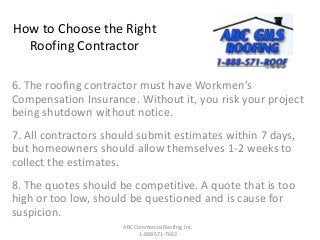 How to Choose the Right
Roofing Contractor
6. The roofing contractor must have Workmen’s
Compensation Insurance. Without it, you risk your project
being shutdown without notice.
7. All contractors should submit estimates within 7 days,
but homeowners should allow themselves 1-2 weeks to
collect the estimates.
8. The quotes should be competitive. A quote that is too
high or too low, should be questioned and is cause for
suspicion.
ABC Commercial Roofing, Inc.
1-888-571-7663
 