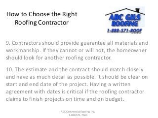 How to Choose the Right
Roofing Contractor
9. Contractors should provide guarantee all materials and
workmanship. If they cannot or will not, the homeowner
should look for another roofing contractor.
10. The estimate and the contract should match closely
and have as much detail as possible. It should be clear on
start and end date of the project. Having a written
agreement with dates is critical if the roofing contractor
claims to finish projects on time and on budget.
ABC Commercial Roofing, Inc.
1-888-571-7663
 