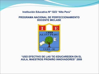 Institución Educativa Nº 1223 “Alto Perú” PROGRAMA NACIONAL DE PERFECCIONAMIENTO DOCENTE MICLASE “ USO EFECTIVO DE LAS TIC-EDUCAREDEN EN EL AULA, MAESTROS PRONIÑO INNOVADORES” 2008 