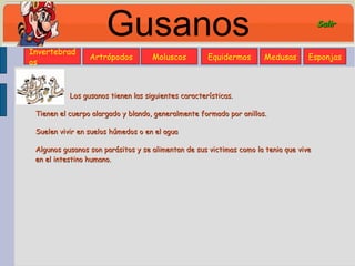 Gusanos Los gusanos tienen las siguientes características. Tienen el cuerpo alargado y blando, generalmente formado por anillos. Suelen vivir en suelos húmedos o en el agua Algunos gusanos son parásitos y se alimentan de sus victimas como la tenia que vive en el intestino humano. Invertebrados Moluscos Artrópodos Equidermos Medusas Esponjas Salir 