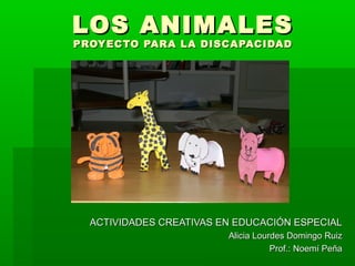 LOS ANIMALESLOS ANIMALES
PROYECTO PARA LA DISCAPACIDADPROYECTO PARA LA DISCAPACIDAD
ACTIVIDADES CREATIVAS EN EDUCACIÓN ESPECIALACTIVIDADES CREATIVAS EN EDUCACIÓN ESPECIAL
Alicia Lourdes Domingo RuizAlicia Lourdes Domingo Ruiz
Prof.: Noemí PeñaProf.: Noemí Peña
 