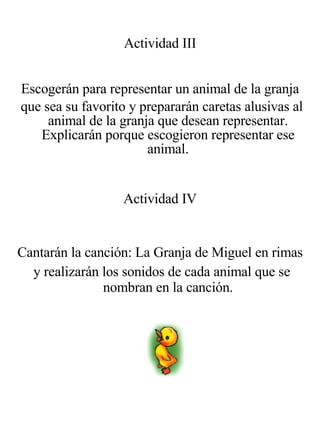 Actividad III Escogerán para representar un animal de la granja que sea su favorito y prepararán caretas alusivas al animal de la granja que desean representar. Explicarán porque escogieron representar ese animal. Actividad IV Cantarán la canción: La Granja de Miguel en rimas y realizarán los sonidos de cada animal que se nombran en la canción. 