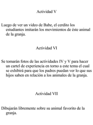 Actividad V Luego de ver un video de Babe, el cerdito los estudiantes imitarán los movimientos de éste animal de la granja. Actividad VI Se tomarán fotos de las actividades IV y V para hacer un cartel de experiencia en torno a este tema el cual se exhibirá para que los padres puedan ver lo que sus hijos saben en relación a los animales de la granja. Actividad VII Dibujarán libremente sobre su animal favorito de la granja. 