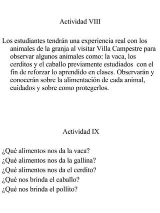 Actividad VIII Los estudiantes tendrán una experiencia real con los animales de la granja al visitar Villa Campestre para observar algunos animales como: la vaca, los cerditos y el caballo previamente estudiados  con el fin de reforzar lo aprendido en clases. Observarán y conocerán sobre la alimentación de cada animal, cuidados y sobre como protegerlos. Actividad IX ¿Qué alimentos nos da la vaca? ¿Qué alimentos nos da la gallina? ¿Qué alimentos nos da el cerdito? ¿Qué nos brinda el caballo? ¿Qué nos brinda el pollito? 