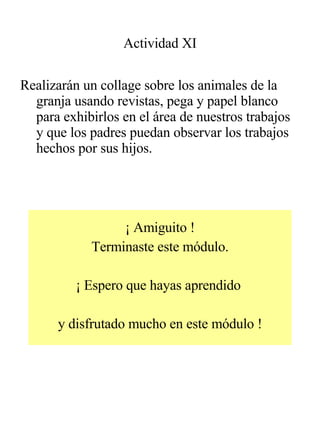 Actividad XI Realizarán un collage sobre los animales de la granja usando revistas, pega y papel blanco para exhibirlos en el área de nuestros trabajos y que los padres puedan observar los trabajos hechos por sus hijos. ¡ Amiguito ! Terminaste este módulo. ¡ Espero que hayas aprendido  y disfrutado mucho en este módulo ! 
