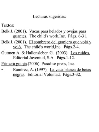 Lecturas sugeridas: Textos : Belk J. (2001).  Vacas para helados y ovejas para guantes .  The child's work,Inc.  Págs. 6-31. Belk J. (2001).  El sombrero del granjero que voló y voló.   The child's world,Inc.  Págs.2-4. Gutmen A. & Hallensleben G.  (2003).  Los ruidos.   Editorial Juventud, S.A.  Págs.1-12. Primera granja .(2006). Paradise press, Inc. Ramírez, A. (1997).  La vaca blanca de botas negras .  Editorial Voluntad.  Págs.3-32. 