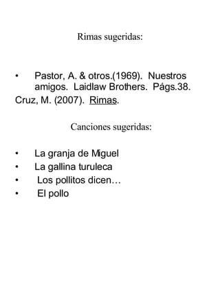 Rimas sugeridas: Pastor, A. & otros.(1969).  Nuestros amigos.  Laidlaw Brothers.  Págs.38. Cruz, M. (2007).  Rimas . Canciones sugeridas: La granja de Miguel La gallina turuleca Los pollitos dicen… El pollo 