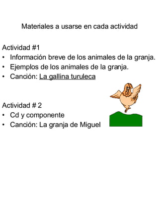 Materiales a usarse en cada actividad Actividad #1 Información breve de los animales de la granja. Ejemplos de los animales de la granja. Canción:  La gallina turuleca Actividad # 2 Cd y componente Canción: La granja de Miguel 