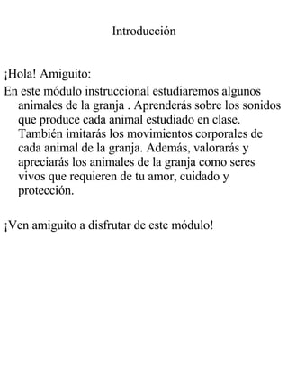 Introducción ¡Hola! Amiguito: En este módulo instruccional estudiaremos algunos animales de la granja . Aprenderás sobre los sonidos que produce cada animal estudiado en clase. También imitarás los movimientos corporales de cada animal de la granja. Además, valorarás y apreciarás los animales de la granja como seres vivos que requieren de tu amor, cuidado y protección. ¡Ven amiguito a disfrutar de este módulo! 
