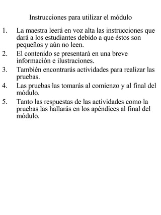 Instrucciones para utilizar el módulo La maestra leerá en voz alta las instrucciones que dará a los estudiantes debido a que éstos son pequeños y aún no leen. El contenido se presentará en una breve información e ilustraciones. También encontrarás actividades para realizar las  pruebas. Las pruebas las tomarás al comienzo y al final del módulo. Tanto las respuestas de las actividades como la pruebas las hallarás en los apéndices al final del módulo. 