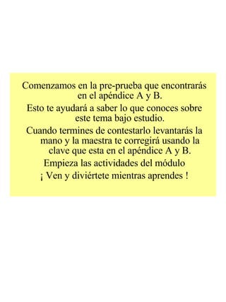 Comenzamos en la pre-prueba que encontrarás en el apéndice A y B. Esto te ayudará a saber lo que conoces sobre este tema bajo estudio. Cuando termines de contestarlo levantarás la mano y la maestra te corregirá usando la clave que esta en el apéndice A y B. Empieza las actividades del módulo ¡ Ven y diviértete mientras aprendes ! 