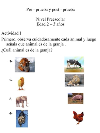 Pre - prueba y post - prueba Nivel Preescolar Edad 2 – 3 años Actividad I Primero, observa cuidadosamente cada animal y luego señala que animal es de la granja . ¿Cuál animal es de la granja? 1- 4- 2- 3- 