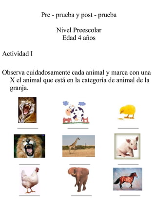 Actividad I Observa cuidadosamente cada animal y marca con una X el animal que está en la categoría de animal de la granja. Pre - prueba y post - prueba Nivel Preescolar Edad 4 años 