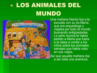 LOS ANIMALES DEL MUNDO Una mañana Nacho fue a la escuela con su tía María, que era arqueóloga y viajaba por todo el mundo buscando antigüedades. La seño Aurora le había pedido a Maria que fuera a la clase a contar a los niños sobre los animales salvajes que había visto en sus viajes. Así que aquella mañana iba a ser toda una aventura. 