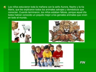 Los niños estuvieron toda la mañana con la seño Aurora, Nacho y la tía Maria, que les explicaron todos los animales salvajes y domésticos que conocían. Cuando terminaron, los niños estaban felices, porque aquel día todos habían conocido un poquito mejor a los geniales animales que viven en todo el mundo. FIN 
