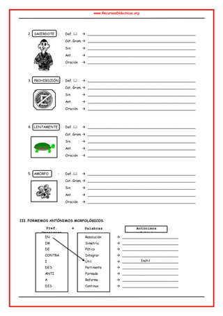 www.RecursosDidacticos.org
2. SACERDOTE : Def.   ________________________________________________
Cat. Gram.  ________________________________________________
Sin.  ________________________________________________
Ant.  ________________________________________________
Oración  ________________________________________________
3. PROHIBICIÓN : Def.   ________________________________________________
Cat. Gram.  ________________________________________________
Sin.  ________________________________________________
Ant.  ________________________________________________
Oración  ________________________________________________
4. LENTAMENTE : Def.   ________________________________________________
Cat. Gram.  ________________________________________________
Sin.  ________________________________________________
Ant.  ________________________________________________
Oración  ________________________________________________
5. AMORFO : Def.   ________________________________________________
Cat. Gram.  ________________________________________________
Sin.  ________________________________________________
Ant.  ________________________________________________
Oración  ________________________________________________
III. FORMEMOS ANTÓNIMOS MORFOLÓGICOS.
IN Resolución  _________________________
IM Simetría  _________________________
DE Pático  _________________________
CONTRA Integrar  _________________________
I Útil  _________________________
DES Pertinente  _________________________
ANTI Formado  _________________________
A Reforma  _________________________
DIS Continuo  _________________________
Pref.
Oposición
Antónimos
morfológicos
Palabras
+
Inútil
 