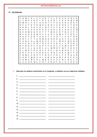 www.RecursosDidacticos.org
IV. CRUCIGRAMA
 Seleccione las palabras encontradas en el crucigrama y ordénalas con sus respectivos antónimos.
1. ___________________________ ___________________________
2. ___________________________ ___________________________
3. ___________________________ ___________________________
4. ___________________________ ___________________________
5. ___________________________ ___________________________
6. ___________________________ ___________________________
7. ___________________________ ___________________________
8. ___________________________ ___________________________
9. ___________________________ ___________________________
10. ___________________________ ___________________________
11. ___________________________ ___________________________
12. ___________________________ ___________________________
13. ___________________________ ___________________________
14. ___________________________ ___________________________
15. ___________________________ ___________________________
V O M I X L C F O R T A L E Z A R A N C E
L I M A S R E L A J A D O L I D C B Q J M
O M O L I A L A X O T I P A Z A B C D E F
R P A F G T R Q H S B N T S E N E C T O D
A R O L A H C U L N I S F T G H I J K B L
B E F E S E D E K E U O R I G I D O Y E Ñ
O C O M D D E Z T T T M G C R T D S J F I
M I S A R O M A F F A N J O M I T I G E L
A S X T E R T A X A T I V O T L J K P O E
S O Y I F Y U O M O D O R R A A T A L U G
F A N C A L M O G V I J K L Ñ O P Q E R A
N V I O L E N T O I F R U G A L I D A D L
N Y B G H I J D K T F G H I J K M A B P T
A X V U L G A R L U L M Ñ O P Q P C D A Y
X L M G T N I O Y P A E L B A B O R P L P
K R I C E L E B R E L O G I A R S Q T P O
F O M C S B S T F R H I J K L P I A G A R
C A O P Q R S A L A B A R A N C B Z F B S
I D M U Ñ P K L Q R X K I S I N L X E L Y
A U K O R Q L I N T A N G I B L E C D E U
 