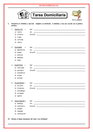 www.RecursosDidacticos.org
I. Encuentra el Antónimo y marcaló. Completa su definición, 2 sinónimos y haz una oración con la palabra
premisa.
1. INCOLUTO  Def. ________________________________________________________
a) ilustre Sin. ________________________________________________________
b) silvestre Oración: _____________________________________________________
c) virgen
d) cultivado
e) rústico
2. EXHUMAR  Def. ________________________________________________________
a) desenterrar Sin. ________________________________________________________
b) ahumar Oración: _____________________________________________________
c) enterrar
d) deshumar
e) humar
3. ECLÉCTICO  Def. ________________________________________________________
a) conciliador Sin. ________________________________________________________
b) partidario Oración: _____________________________________________________
c) eclesiástico
d) eclipse
e) dictador
4. FILÁNTROPO Def. ________________________________________________________
a) altruista Sin. ________________________________________________________
b) filatelista Oración: _____________________________________________________
c) antropólogo
d) artrópodo
e) egoísta
5. SOLILOQUIO Def. _______________________________________________________
a) monólogo Sin. ________________________________________________________
b) conferencia Oración: _____________________________________________________
c) soledad
d) loquedad
e) conversación
II. Realiza el Mapa Conceptual del tema “Los Antónimos”
En tu cuaderno
T
Ta
ar
re
ea
a D
Do
om
mi
ic
ci
il
li
ia
ar
ri
ia
a
N
Nº
º 3
3
 