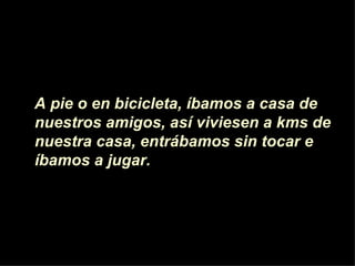 A pie o en bicicleta, íbamos a casa de  nuestros amigos, as í viviesen  a kms de nuestra casa, entrábamos sin tocar e íbamos a jugar.  