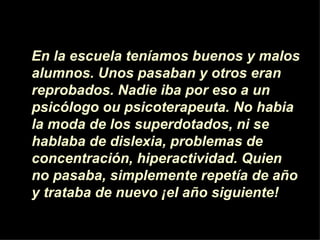 En la escuela ten íamos  buenos y malos alumnos. Unos pasaban y otros eran reprobados. Nadie iba por eso a un psicólogo ou psicoterapeuta. No habia la moda de los superdotados, ni se hablaba de dislexia, problemas de concentraci ón , hiperactividad. Quien no pasaba, simplemente repet í a de a ñ o y trataba de nuevo  ¡ el a ñ o siguiente! 